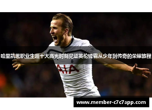 哈里凯恩职业生涯十大高光时刻见证英伦锋霸从少年到传奇的荣耀旅程